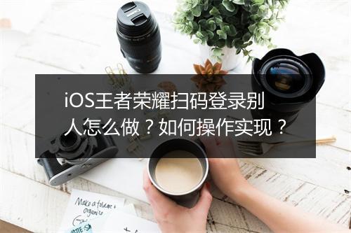 iOS王者荣耀扫码登录别人怎么做？如何操作实现？