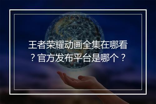 王者荣耀动画全集在哪看？官方发布平台是哪个？