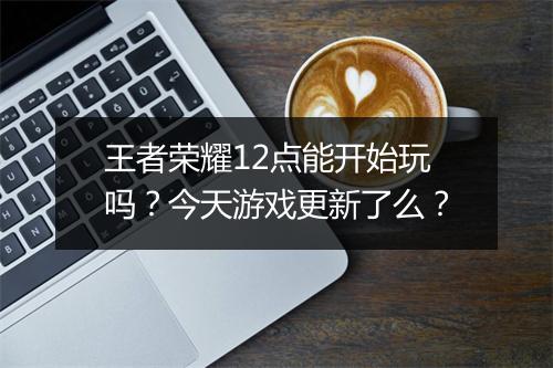 王者荣耀12点能开始玩吗？今天游戏更新了么？