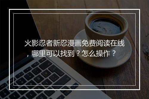 火影忍者新忍漫画免费阅读在线,哪里可以找到?怎么操作?
