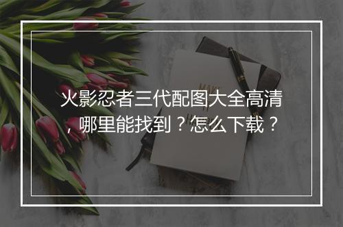 火影忍者三代配图大全高清，哪里能找到？怎么下载？