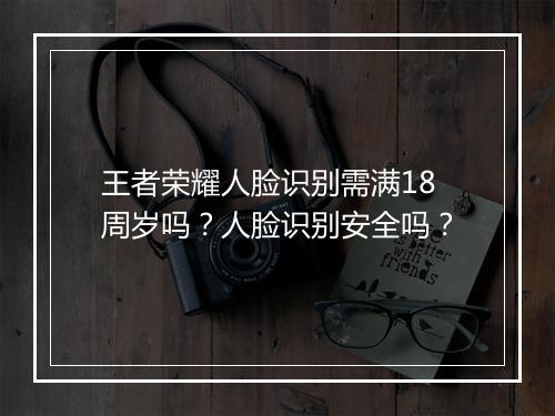 王者荣耀人脸识别需满18周岁吗？人脸识别安全吗？