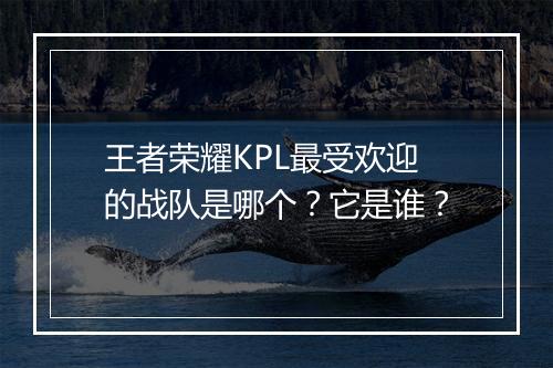 王者荣耀KPL最受欢迎的战队是哪个？它是谁？
