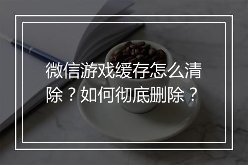 微信游戏缓存怎么清除？如何彻底删除？