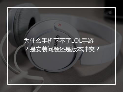 为什么手机下不了LOL手游？是安装问题还是版本冲突？