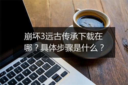 崩坏3远古传承下载在哪？具体步骤是什么？