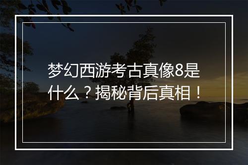 梦幻西游考古真像8是什么？揭秘背后真相！