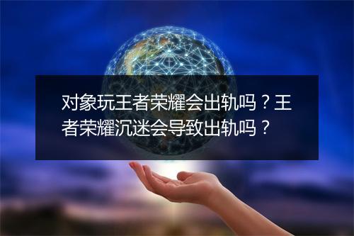 对象玩王者荣耀会出轨吗？王者荣耀沉迷会导致出轨吗？