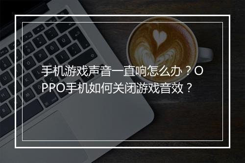 手机游戏声音一直响怎么办？OPPO手机如何关闭游戏音效？