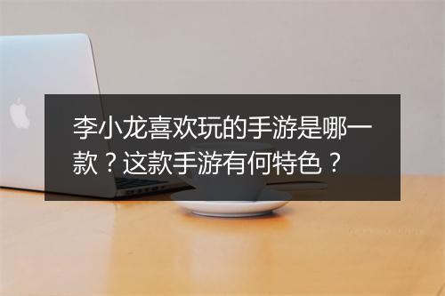 李小龙喜欢玩的手游是哪一款?这款手游有何特色?