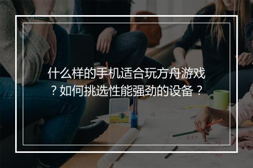 什么样的手机适合玩方舟游戏？如何挑选性能强劲的设备？