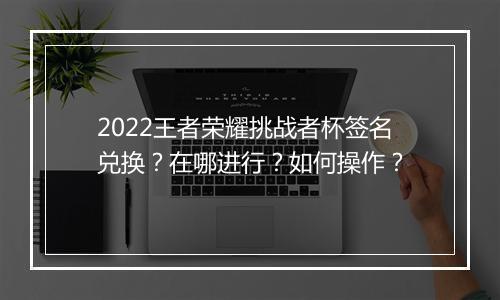 2022王者荣耀挑战者杯签名兑换？在哪进行？如何操作？