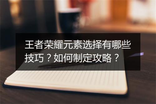 王者荣耀元素选择有哪些技巧?如何制定攻略?