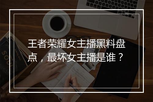 王者荣耀女主播黑料盘点,最坏女主播是谁?