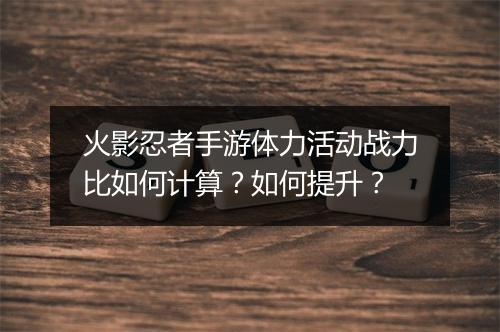 火影忍者手游体力活动战力比如何计算？如何提升？