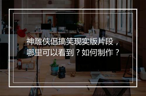 神雕侠侣搞笑现实版片段，哪里可以看到？如何制作？