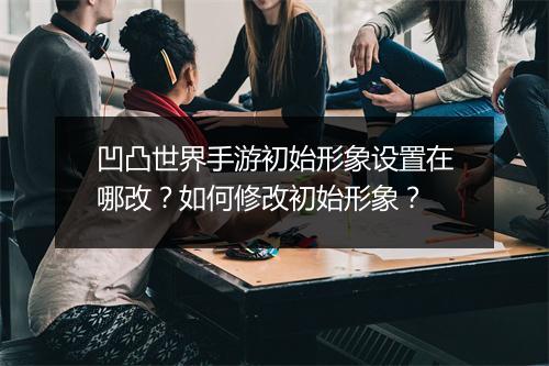 凹凸世界手游初始形象设置在哪改？如何修改初始形象？