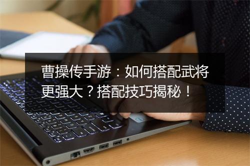 曹操传手游：如何搭配武将更强大？搭配技巧揭秘！