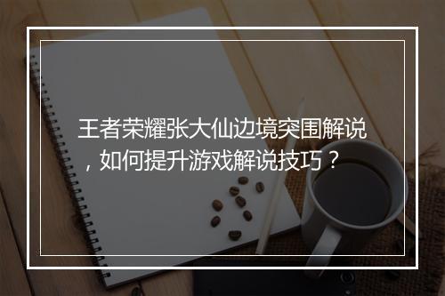 王者荣耀张大仙边境突围解说，如何提升游戏解说技巧？