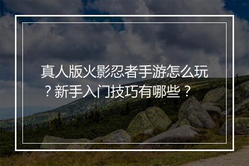 真人版火影忍者手游怎么玩？新手入门技巧有哪些？