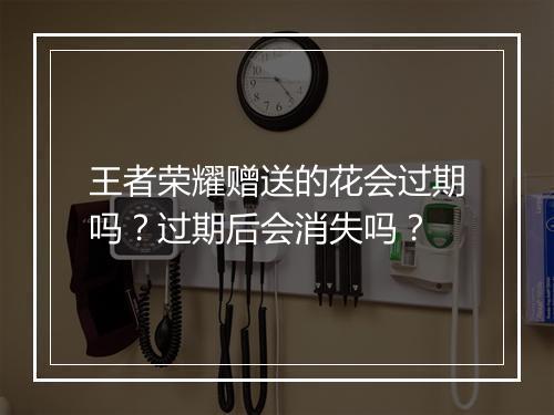 王者荣耀赠送的花会过期吗？过期后会消失吗？