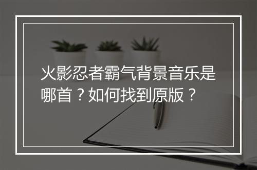 火影忍者霸气背景音乐是哪首?如何找到原版?