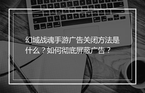 幻域战魂手游广告关闭方法是什么？如何彻底屏蔽广告？