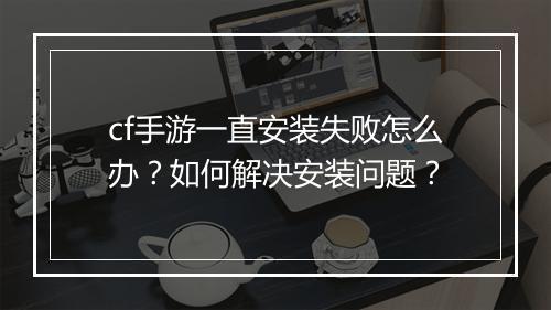 cf手游一直安装失败怎么办？如何解决安装问题？