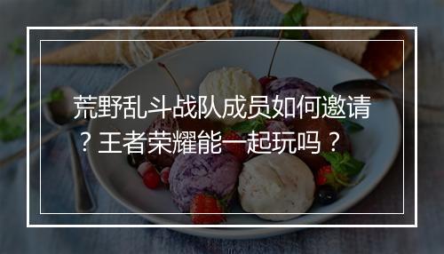荒野乱斗战队成员如何邀请?王者荣耀能一起玩吗?