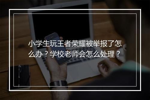 小学生玩王者荣耀被举报了怎么办？学校老师会怎么处理？