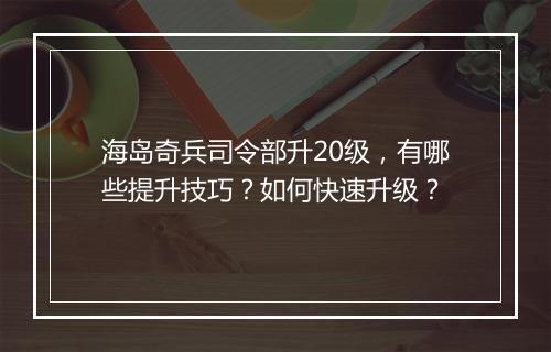 海岛奇兵司令部升20级，有哪些提升技巧？如何快速升级？