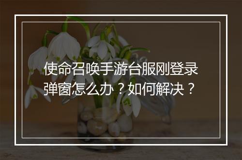 使命召唤手游台服刚登录弹窗怎么办？如何解决？