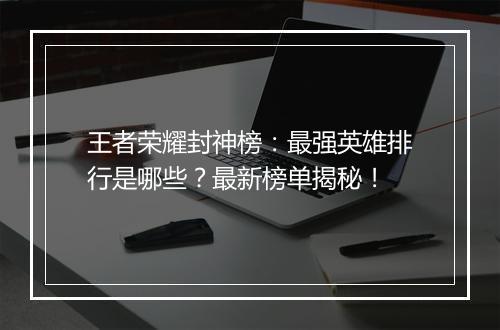 王者荣耀封神榜：最强英雄排行是哪些？最新榜单揭秘！