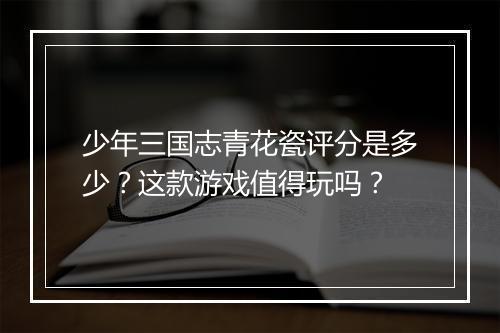 少年三国志青花瓷评分是多少?这款游戏值得玩吗?