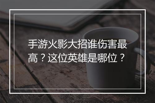 手游火影大招谁伤害最高？这位英雄是哪位？
