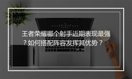 王者荣耀哪个射手近期表现最强？如何搭配阵容发挥其优势？