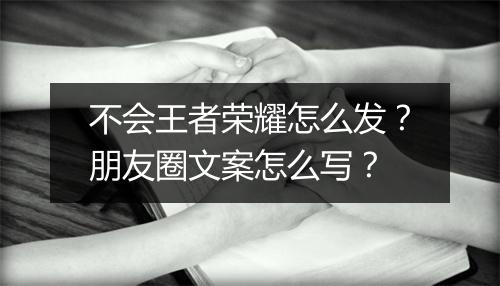 不会王者荣耀怎么发？朋友圈文案怎么写？