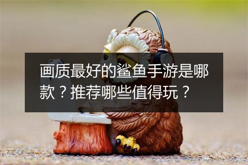 画质最好的鲨鱼手游是哪款?推荐哪些值得玩?
