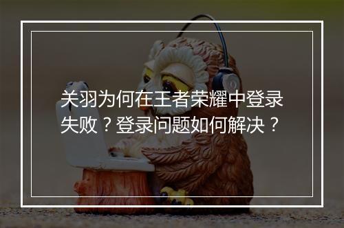关羽为何在王者荣耀中登录失败？登录问题如何解决？