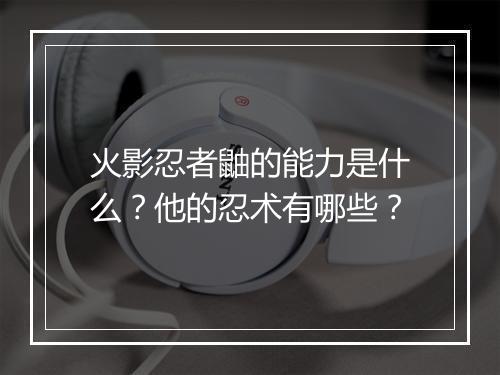 火影忍者鼬的能力是什么？他的忍术有哪些？