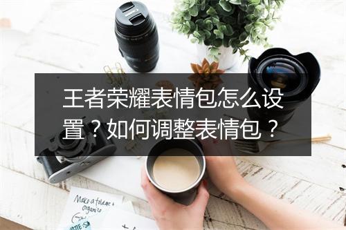 王者荣耀表情包怎么设置？如何调整表情包？