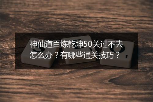 神仙道百炼乾坤50关过不去怎么办？有哪些通关技巧？