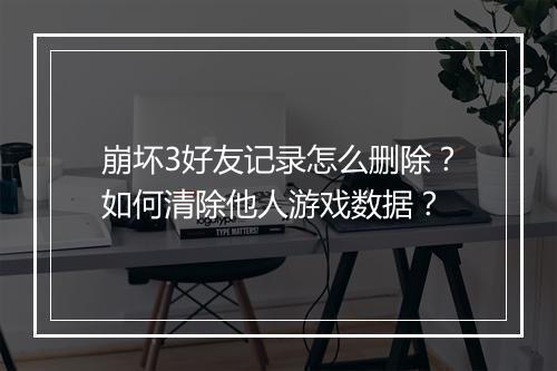 崩坏3好友记录怎么删除？如何清除他人游戏数据？