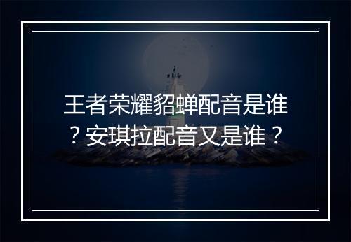 王者荣耀貂蝉配音是谁？安琪拉配音又是谁？