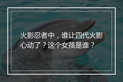 火影忍者中，谁让四代火影心动了？这个女孩是谁？