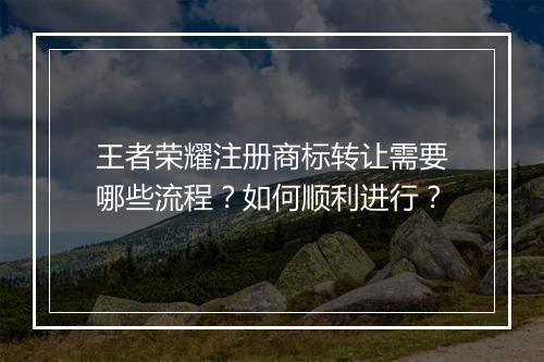 王者荣耀注册商标转让需要哪些流程？如何顺利进行？