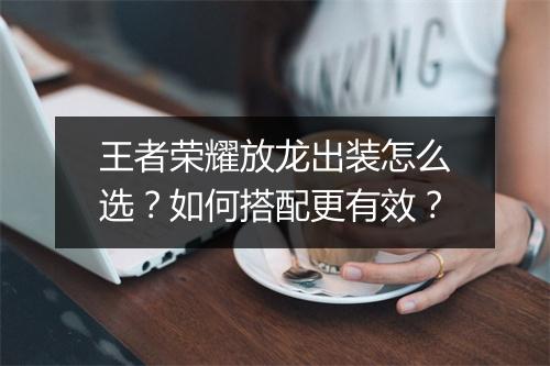 王者荣耀放龙出装怎么选？如何搭配更有效？