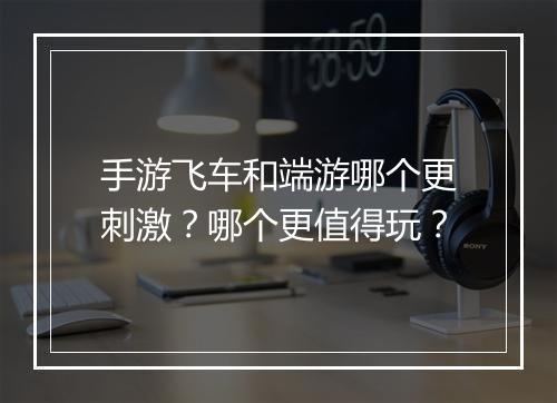 手游飞车和端游哪个更刺激？哪个更值得玩？