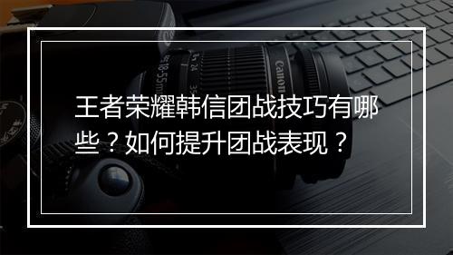 王者荣耀韩信团战技巧有哪些？如何提升团战表现？