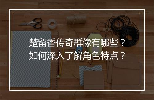 楚留香传奇群像有哪些？如何深入了解角色特点？